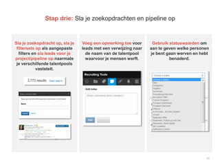 23
Stap drie: Sla je zoekopdrachten en pipeline op
Sla je zoekopdracht op, sla je
filtersets op als aangepaste
filters en sla leads voor je
project/pipeline op naarmate
je verschillende talentpools
vaststelt.
Voeg een opmerking toe voor
leads met een verwijzing naar
de naam van de talentpool
waarvoor je mensen werft.
Gebruik statuswaarden om
aan te geven welke personen
je bent gaan werven en hebt
benaderd.
 