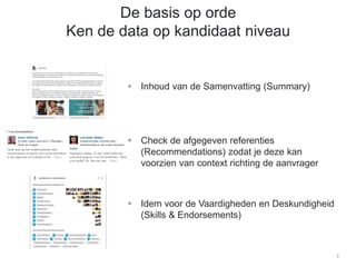 5
De basis op orde
Ken de data op kandidaat niveau
 Inhoud van de Samenvatting (Summary)
 Check de afgegeven referenties
(Recommendations) zodat je deze kan
voorzien van context richting de aanvrager
 Idem voor de Vaardigheden en Deskundigheid
(Skills & Endorsements)
 
