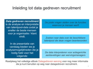 8
Inleiding tot data gedreven recruitment
​Data gedreven recruitment
is de analyse en interpretatie
van talentpool-data zodat je
sneller de beste mensen
voor je organisatie / klant
vindt.
​
​In de presentatie van
vandaag bieden we je
analysemogelijkheden die je
nodig hebt voor het
volgende:
De juiste vragen stellen over de functies
waarvoor je mensen werft
Zoeken naar data over de beschikbare
talentpool die deze vragen beantwoorden
De data interpreteren voor actiegerichte
aanbevelingen aan wervingsmanagers
Raadpleeg het volledige eBook Datagedreven werving voor nog meer informatie
die je kunt benutten op weg naar datagedreven recruitment.
 