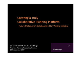 Crea%ng a Truly 
          Collabora%ve Planning Pla2orm 
            Future Melbourne’s Collabora%ve Plan Wri%ng Ini%a%ve




Dr Mark Ellio8, Director, Collabforge
American Planning Associa/on, Webinar
18th September 2009
 