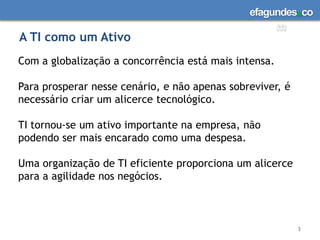 A TI como um Ativo3Com a globalização a concorrência está mais intensa. Para prosperar nesse cenário, e não apenas sobreviver, é necessário criar um alicerce tecnológico. TI tornou-se um ativo importante na empresa, não podendo ser mais encarado como uma despesa. Uma organização de TI eficiente proporciona um alicerce para a agilidade nos negócios. 