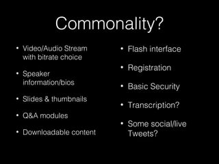 Commonality?
• Video/Audio Stream
with bitrate choice
• Speaker
information/bios
• Slides & thumbnails
• Q&A modules
• Downloadable content
• Flash interface
• Registration
• Basic Security
• Transcription?
• Some social/live
Tweets?
 