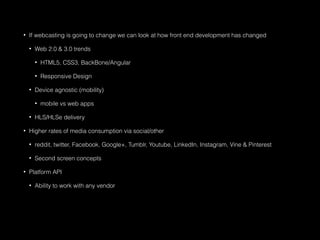 • If webcasting is going to change we can look at how front end development has changed
• Web 2.0 & 3.0 trends
• HTML5, CSS3, BackBone/Angular
• Responsive Design
• Device agnostic (mobility)
• mobile vs web apps
• HLS/HLSe delivery
• Higher rates of media consumption via social/other
• reddit, twitter, Facebook, Google+, Tumblr, Youtube, LinkedIn, Instagram, Vine & Pinterest
• Second screen concepts
• Platform API
• Ability to work with any vendor
 