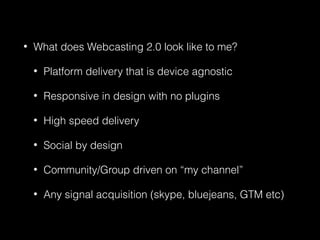 • What does Webcasting 2.0 look like to me?
• Platform delivery that is device agnostic
• Responsive in design with no plugins
• High speed delivery
• Social by design
• Community/Group driven on “my channel”
• Any signal acquisition (skype, bluejeans, GTM etc)
 