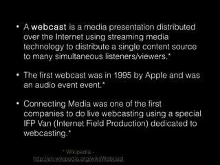• A webcast is a media presentation distributed
over the Internet using streaming media
technology to distribute a single content source
to many simultaneous listeners/viewers.*
• The first webcast was in 1995 by Apple and was
an audio event event.*
• Connecting Media was one of the first
companies to do live webcasting using a special
IFP Van (Internet Field Production) dedicated to
webcasting.*
* Wikipedia -
http://en.wikipedia.org/wiki/Webcast
 