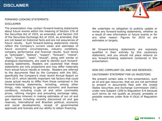 DISCLAIMER


FORWARD-LOOKING STATEMENTS:
DISCLAIMER
The presentation may contain forward-looking statements       We undertake no obligation to publicly update or
about future events within the meaning of Section 27A of      revise any forward-looking statements, whether as
the Securities Act of 1933, as amended, and Section 21E       a result of new information or future events or for
of the Securities Exchange Act of 1934, as amended, that      any other reason. Figures for 2010 on are
are not based on historical facts and are not assurances of   estimates or targets.
future results. Such forward-looking statements merely
reflect the Company’s current views and estimates of
future economic circumstances, industry conditions,           All forward-looking statements are expressly
company performance and financial results. Such terms         qualified in their entirety by this cautionary
as "anticipate", "believe", "expect", "forecast", "intend",   statement, and you should not place reliance on
"plan", "project", "seek", "should", along with similar or    any forward-looking statement contained in this
analogous expressions, are used to identify such forward-     presentation.
looking statements. Readers are cautioned that these
statements are only projections and may differ materially
from actual future results or events. Readers are referred    NON-SEC COMPLIANT OIL AND GAS RESERVES:
to the documents filed by the Company with the SEC,
specifically the Company’s most recent Annual Report on       CAUTIONARY STATEMENT FOR US INVESTORS
Form 20-F, which identify important risk factors that could   We present certain data in this presentation, such
cause actual results to differ from those contained in the    as oil and gas resources, that we are not permitted
forward-looking statements, including, among other            to present in documents filed with the United
things, risks relating to general economic and business       States Securities and Exchange Commission (SEC)
conditions, including crude oil and other commodity           under new Subpart 1200 to Regulation S-K because
prices, refining margins and prevailing exchange rates,       such terms do not qualify as proved, probable or
uncertainties inherent in making estimates of our oil and     possible reserves under Rule 4-10(a) of Regulation
gas reserves including recently discovered oil and gas        S-X.
reserves, international and Brazilian political, economic
and social developments, receipt of governmental
approvals and licenses and our ability to obtain financing.


                                                                                                                    2
 