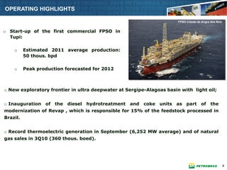 OPERATING HIGHLIGHTS

                                                                            FPSO Cidade de Angra dos Reis


o Start-up of the first commercial FPSO in
  Tupi:

    o     Estimated 2011 average production:
          50 thous. bpd

    o     Peak production forecasted for 2012



o New exploratory frontier in ultra deepwater at Sergipe-Alagoas basin with light oil;


o Inauguration    of   the   diesel   hydrotreatment   and   coke   units   as part        of    the
modernization of Revap , which is responsible for 15% of the feedstock processed in
Brazil.


o Record thermoelectric generation in September (6,252 MW average) and of natural
gas sales in 3Q10 (360 thous. boed).




                                                                                                            4
 