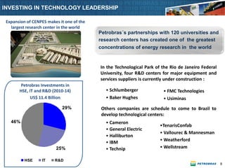 INVESTING IN TECHNOLOGY LEADERSHIP

 Expansion of CENPES makes it one of the
   largest research center in the world
                                           Petrobras´s partnerships with 120 universities and
                                           research centers has created one of the greatest
                                           concentrations of energy research in the world


                                           In the Technological Park of the Rio de Janeiro Federal
                                           University, four R&D centers for major equipment and
                                           services suppliers is currently under construction :
       Petrobras Investments in
       HSE, IT and R&D (2010-14)              • Schlumberger            • FMC Technologies
             US$ 11.4 Billion                 • Baker Hughes            • Usiminas
                              29%           Others companies are schedule to come to Brazil to
                                            develop technological centers:
   46%                                        • Cameron
                        1.9                                            •TenarisConfab
       0.2                                    • General Electric
                                                                       • Vallourec & Mannesman
             0.9                              • Halliburton
                                                                       • Weatherford
                                              • IBM
                         25%                  • Technip                • Wellstream

          HSE      IT    R&D
                                                                                                     9
 