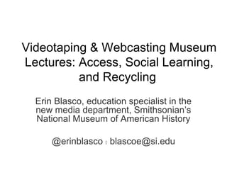 Videotaping & Webcasting Museum
Lectures: Access, Social Learning,
and Recycling
Erin Blasco, education specialist in the
new media department, Smithsonian’s
National Museum of American History
@erinblasco  blascoe@si.edu
 
