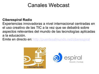 Canales Webcast Ciberespiral Radio    Experiencias innovadoras a nivel internacional centradas en el uso creativo de las TIC a la vez que se debatirá sobre aspectos relevantes del mundo de las tecnologías aplicadas a la educación. Emite en directo en:  http://puentesalmundo.net/ciberespiral      