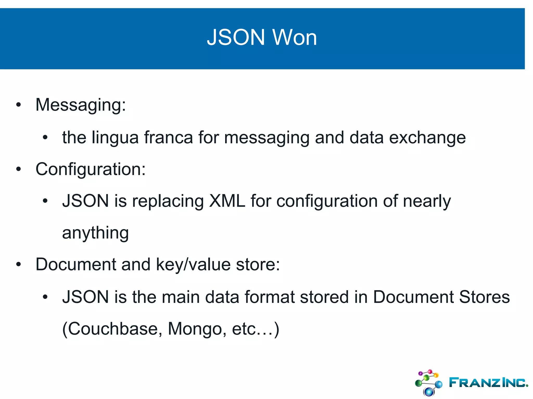 JSON Won
• Messaging:
• the lingua franca for messaging and data exchange
• Configuration:
• JSON is replacing XML for configuration of nearly
anything
• Document and key/value store:
• JSON is the main data format stored in Document Stores
(Couchbase, Mongo, etc…)
 