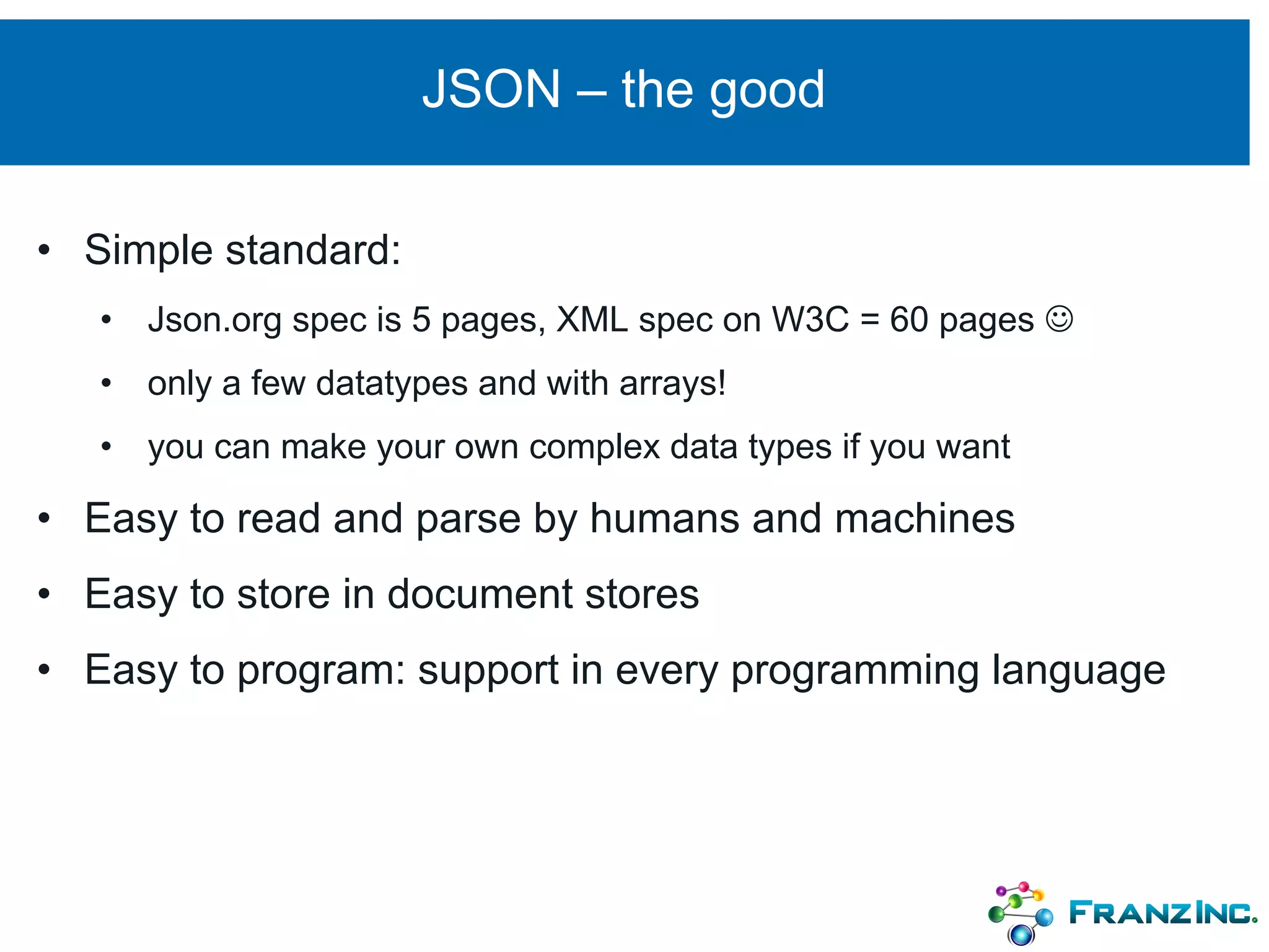 JSON – the good
• Simple standard:
• Json.org spec is 5 pages, XML spec on W3C = 60 pages J
• only a few datatypes and with arrays!
• you can make your own complex data types if you want
• Easy to read and parse by humans and machines
• Easy to store in document stores
• Easy to program: support in every programming language
 