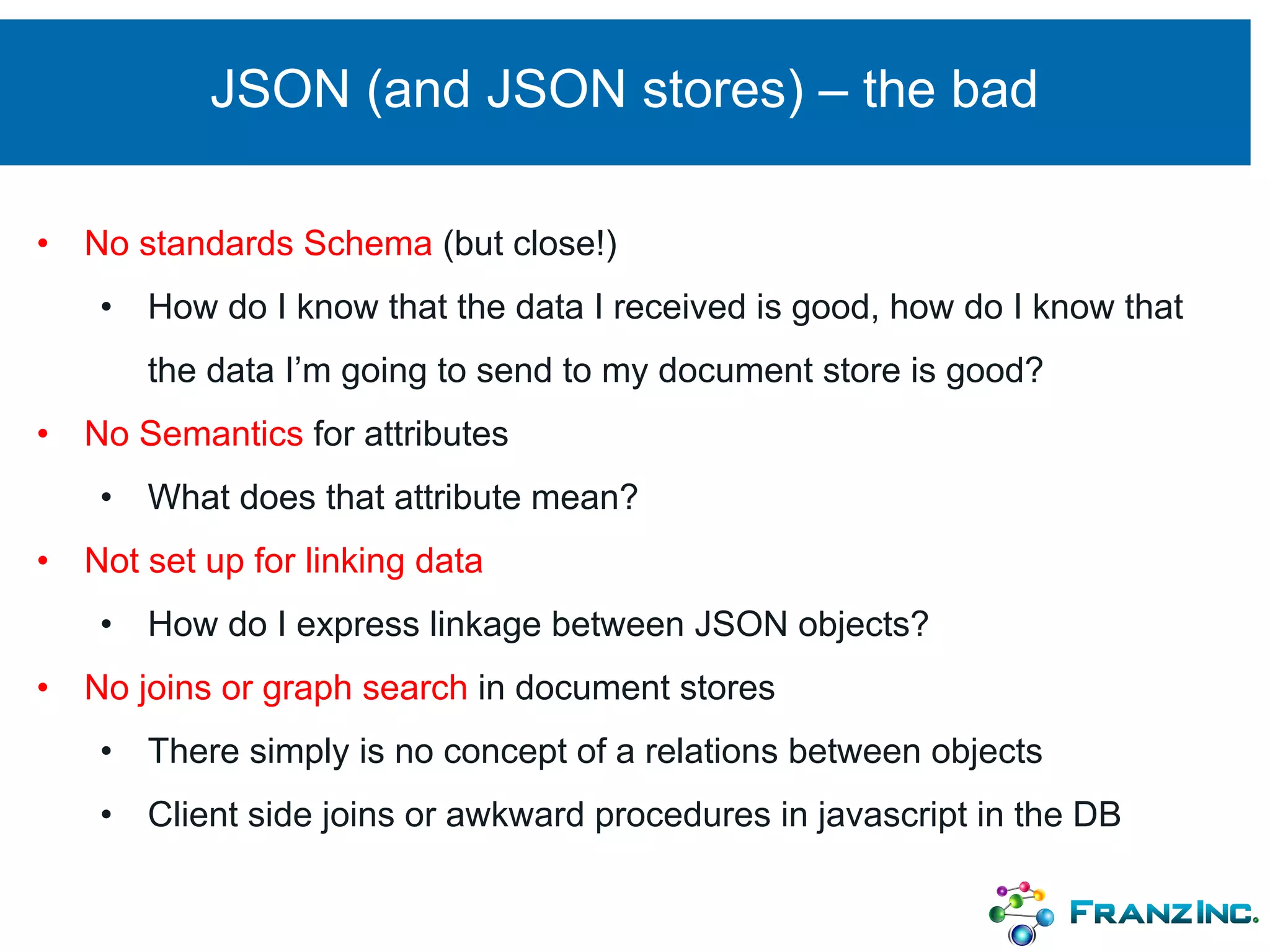 JSON (and JSON stores) – the bad
• No standards Schema (but close!)
• How do I know that the data I received is good, how do I know that
the data I’m going to send to my document store is good?
• No Semantics for attributes
• What does that attribute mean?
• Not set up for linking data
• How do I express linkage between JSON objects?
• No joins or graph search in document stores
• There simply is no concept of a relations between objects
• Client side joins or awkward procedures in javascript in the DB
 