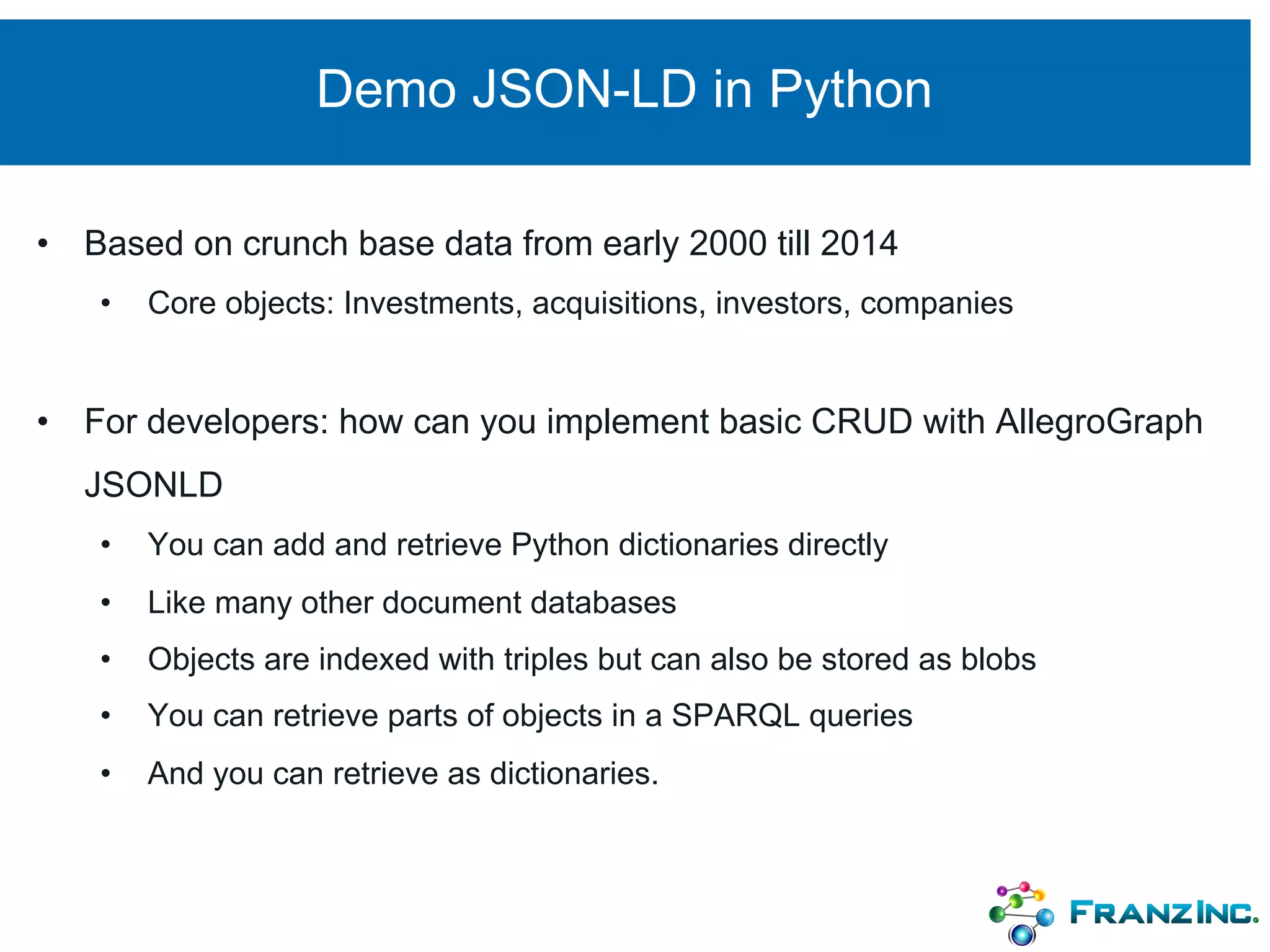 Demo JSON-LD in Python
• Based on crunch base data from early 2000 till 2014
• Core objects: Investments, acquisitions, investors, companies
• For developers: how can you implement basic CRUD with AllegroGraph
JSONLD
• You can add and retrieve Python dictionaries directly
• Like many other document databases
• Objects are indexed with triples but can also be stored as blobs
• You can retrieve parts of objects in a SPARQL queries
• And you can retrieve as dictionaries.
 