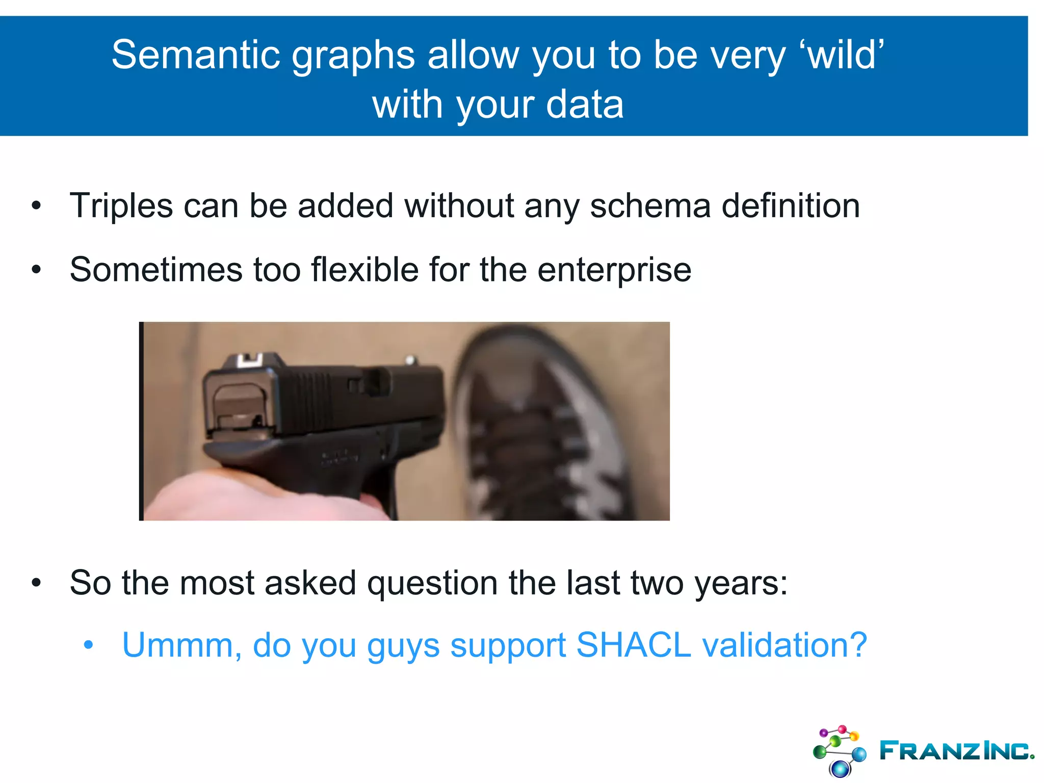 Semantic graphs allow you to be very ‘wild’
with your data
• Triples can be added without any schema definition
• Sometimes too flexible for the enterprise
• So the most asked question the last two years:
• Ummm, do you guys support SHACL validation?
 