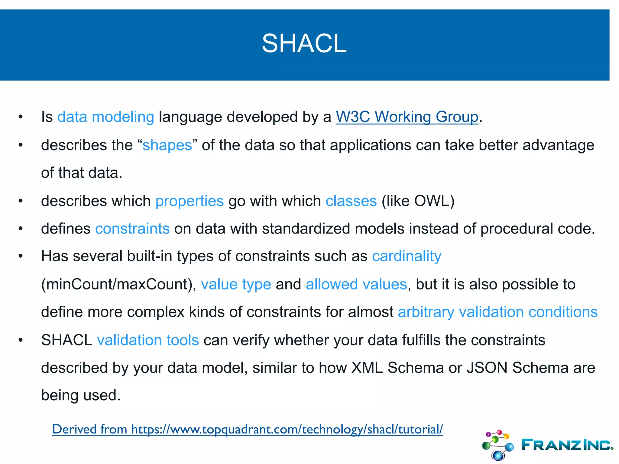 SHACL
• Is data modeling language developed by a W3C Working Group.
• describes the “shapes” of the data so that applications can take better advantage
of that data.
• describes which properties go with which classes (like OWL)
• defines constraints on data with standardized models instead of procedural code.
• Has several built-in types of constraints such as cardinality
(minCount/maxCount), value type and allowed values, but it is also possible to
define more complex kinds of constraints for almost arbitrary validation conditions
• SHACL validation tools can verify whether your data fulfills the constraints
described by your data model, similar to how XML Schema or JSON Schema are
being used.
Derived from https://www.topquadrant.com/technology/shacl/tutorial/
 