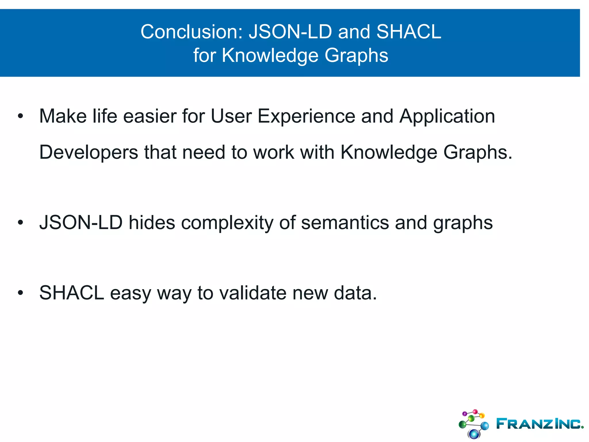 Conclusion: JSON-LD and SHACL
for Knowledge Graphs
• Make life easier for User Experience and Application
Developers that need to work with Knowledge Graphs.
• JSON-LD hides complexity of semantics and graphs
• SHACL easy way to validate new data.
 