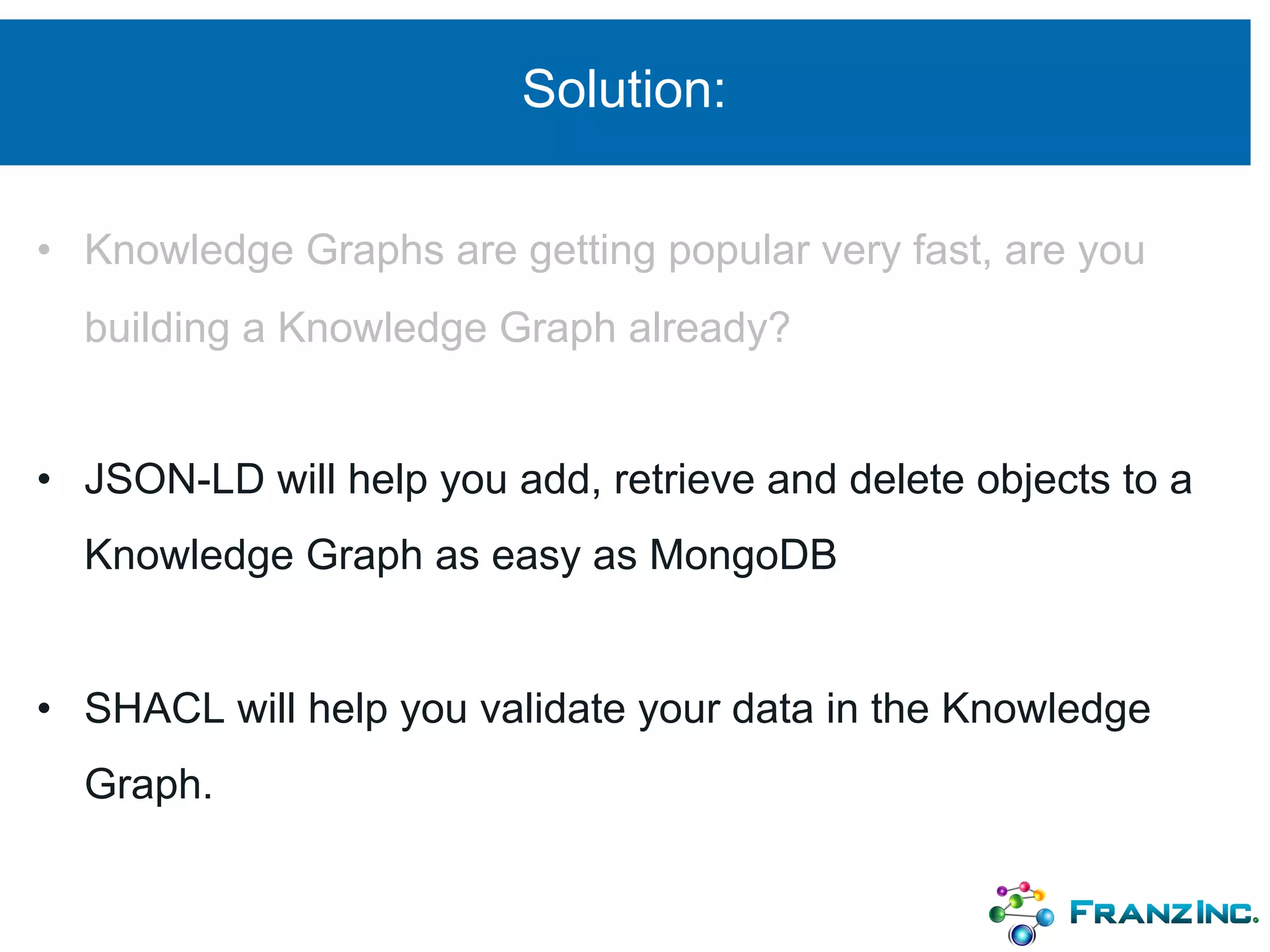 Solution:
• Knowledge Graphs are getting popular very fast, are you
building a Knowledge Graph already?
• JSON-LD will help you add, retrieve and delete objects to a
Knowledge Graph as easy as MongoDB
• SHACL will help you validate your data in the Knowledge
Graph.
 