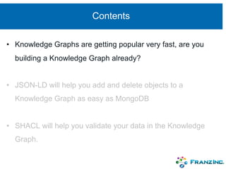 Contents
• Knowledge Graphs are getting popular very fast, are you
building a Knowledge Graph already?
• JSON-LD will help you add and delete objects to a
Knowledge Graph as easy as MongoDB
• SHACL will help you validate your data in the Knowledge
Graph.
 