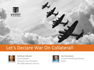 Let’s Declare War On Collateral!
     Kathleen Schaub            Ann Naumann
     Guest Speaker              Content Marketing Director
     Research Vice President    Yesler
     IDC CMO Advisory Service
 