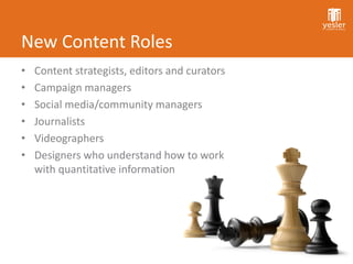 New Content Roles
•   Content strategists, editors and curators
•   Campaign managers
•   Social media/community managers
•   Journalists
•   Videographers
•   Designers who understand how to work
    with quantitative information
 