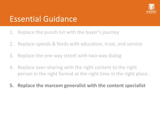 Essential Guidance
1. Replace the punch list with the buyer’s journey

2. Replace speeds & feeds with education, trust, and service

3. Replace the one-way street with two-way dialog

4. Replace over-sharing with the right content to the right
   person in the right format at the right time in the right place.

5. Replace the marcom generalist with the content specialist
 
