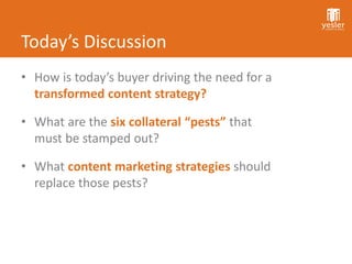 Today’s Discussion
• How is today’s buyer driving the need for a
  transformed content strategy?

• What are the six collateral “pests” that
  must be stamped out?

• What content marketing strategies should
  replace those pests?
 