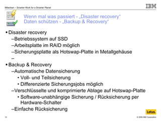 Wenn mal was passiert - „Disaster recovery“ Daten schützen - „Backup & Recovery“ Disaster recovery Betriebssystem auf SSD Arbeitsplatte im RAID möglich Sicherungsplatte als Hotswap-Platte in Metallgehäuse Backup & Recovery Automatische Datensicherung Voll- und Teilsicherung Differenzierte Sicherungsjobs möglich Verschlüsselte und komprimierte Ablage auf Hotswap-Platte Software-unabhängige Sicherung / Rücksicherung per Hardware-Schalter Einfache Rücksicherung 