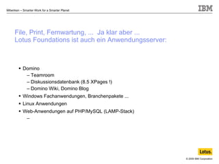 File, Print, Fernwartung, ...  Ja klar aber ... Lotus Foundations ist auch ein Anwendungsserver: Domino Teamroom Diskussionsdatenbank (8.5 XPages !) Domino Wiki, Domino Blog Windows Fachanwendungen, Branchenpakete ... Linux Anwendungen Web-Anwendungen auf PHP/MySQL (LAMP-Stack) 