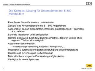 Die Komplett-Lösung für Unternehmen mit 5-500 Mitarbeitern Eine Server Serie für kleinere Unternehmen  Zielt auf das Kundensegment mit  5 – 500 Angestellten Ausgerichtet darauf, diese Unternehmen mit grundlegenden IT Diensten auszustatten  Schnelle Installation und Konfiguration Remote Betreuung durch IBM Business Partner, dadurch Betrieb ohne eigenen IT-Mitarbeiter möglich Autonomer Serverbetrieb: selbstständige Verwaltung, Reparatur, Konfiguration,… Integrierte & automatisierte Datensicherung und Wiederherstellung Stabiles und zuverlässiges Softwaredesign Beinhaltet hervorragende Fernwartungsmöglichkeiten  Verfügbar in vielen Sprachen 