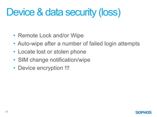 Device & data security (loss)

     •   Remote Lock and/or Wipe
     •   Auto-wipe after a number of failed login attempts
     •   Locate lost or stolen phone
     •   SIM change notification/wipe
     •   Device encryption !!!




24
 