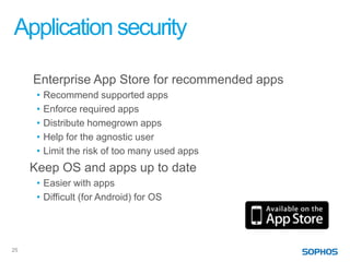 Application security

     Enterprise App Store for recommended apps
      •   Recommend supported apps
      •   Enforce required apps
      •   Distribute homegrown apps
      •   Help for the agnostic user
      •   Limit the risk of too many used apps
     Keep OS and apps up to date
      • Easier with apps
      • Difficult (for Android) for OS




25
 