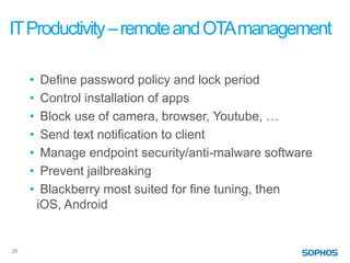 IT Productivity – remote and OTA management

     •    Define password policy and lock period
     •    Control installation of apps
     •    Block use of camera, browser, Youtube, …
     •    Send text notification to client
     •    Manage endpoint security/anti-malware software
     •    Prevent jailbreaking
     •    Blackberry most suited for fine tuning, then
         iOS, Android


26
 