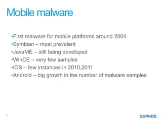 Mobile malware

    •First malware for mobile platforms around 2004
    •Symbian – most prevalent
    •JavaME – still being developed
    •WinCE – very few samples
    •iOS – few instances in 2010,2011
    •Android – big growth in the number of malware samples




3
 
