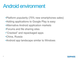 Android environment

    •Platform popularity (75% new smartphones sales)
    •Adding applications to Google Play is easy
    •Alternative Android application markets
    •Forums and file sharing sites
    •“Cracked” and repackaged apps
    •China, Russia
    •Android app landscape similar to Windows




4
 
