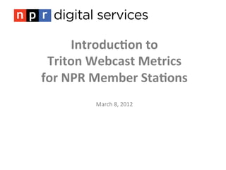 Introduc)on	
  to	
  	
  
 Triton	
  Webcast	
  Metrics	
  
for	
  NPR	
  Member	
  Sta)ons	
  
                  	
  
                  	
  
            March	
  8,	
  2012	
  
 