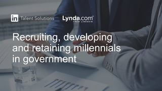 Recruiting, developing
and retaining millennials
in government
 
