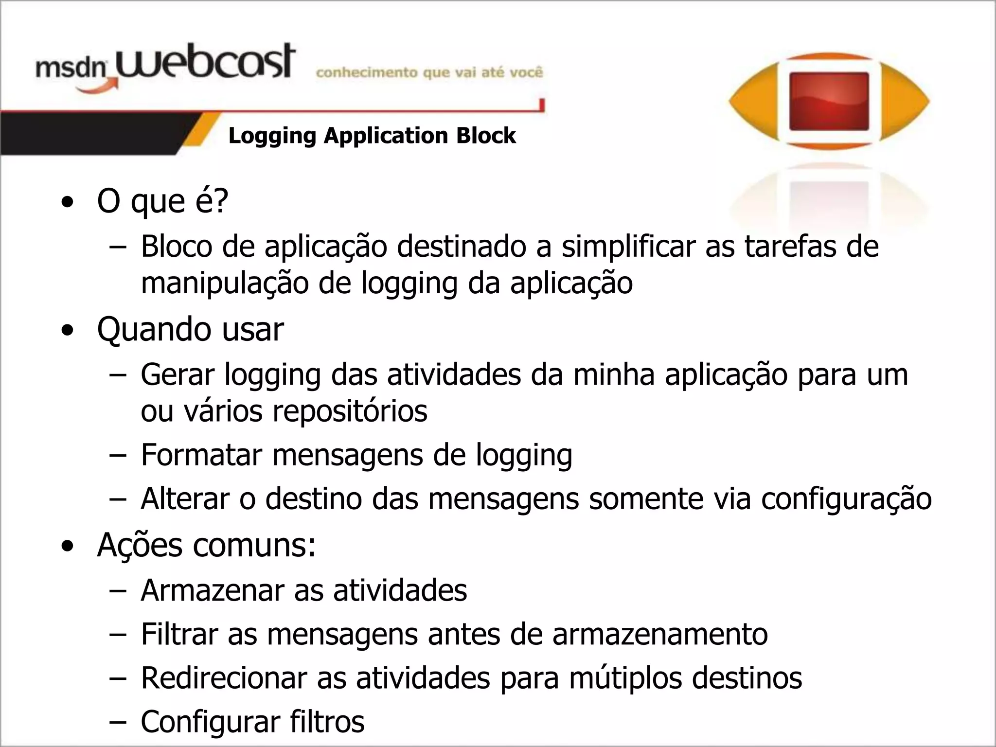 Logging Application Block


• O que é?
  – Bloco de aplicação destinado a simplificar as tarefas de
    manipulação de logging da aplicação
• Quando usar
  – Gerar logging das atividades da minha aplicação para um
    ou vários repositórios
  – Formatar mensagens de logging
  – Alterar o destino das mensagens somente via configuração
• Ações comuns:
  –   Armazenar as atividades
  –   Filtrar as mensagens antes de armazenamento
  –   Redirecionar as atividades para mútiplos destinos
  –   Configurar filtros
 