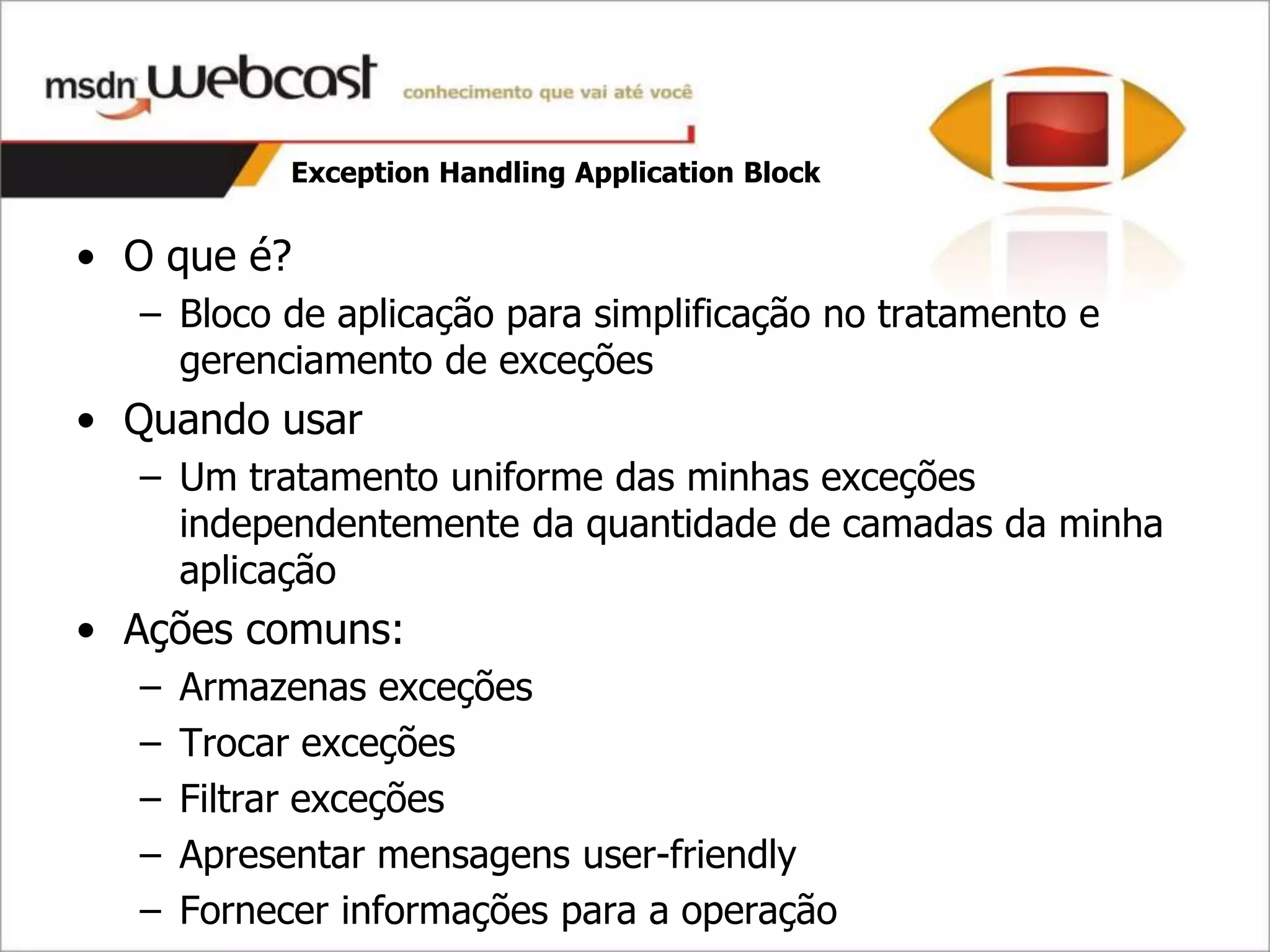Exception Handling Application Block


• O que é?
  – Bloco de aplicação para simplificação no tratamento e
    gerenciamento de exceções
• Quando usar
  – Um tratamento uniforme das minhas exceções
    independentemente da quantidade de camadas da minha
    aplicação
• Ações comuns:
  –   Armazenas exceções
  –   Trocar exceções
  –   Filtrar exceções
  –   Apresentar mensagens user-friendly
  –   Fornecer informações para a operação
 