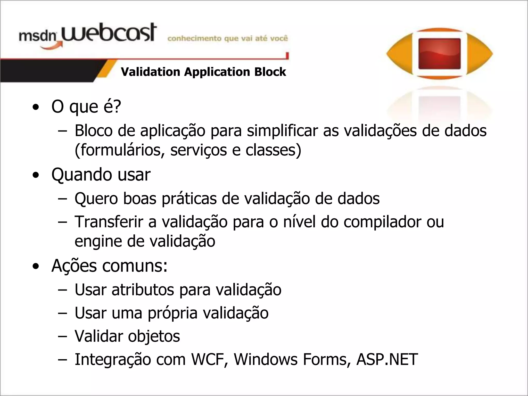 Validation Application Block


• O que é?
  – Bloco de aplicação para simplificar as validações de dados
    (formulários, serviços e classes)
• Quando usar
  – Quero boas práticas de validação de dados
  – Transferir a validação para o nível do compilador ou
    engine de validação
• Ações comuns:
  –   Usar atributos para validação
  –   Usar uma própria validação
  –   Validar objetos
  –   Integração com WCF, Windows Forms, ASP.NET
 