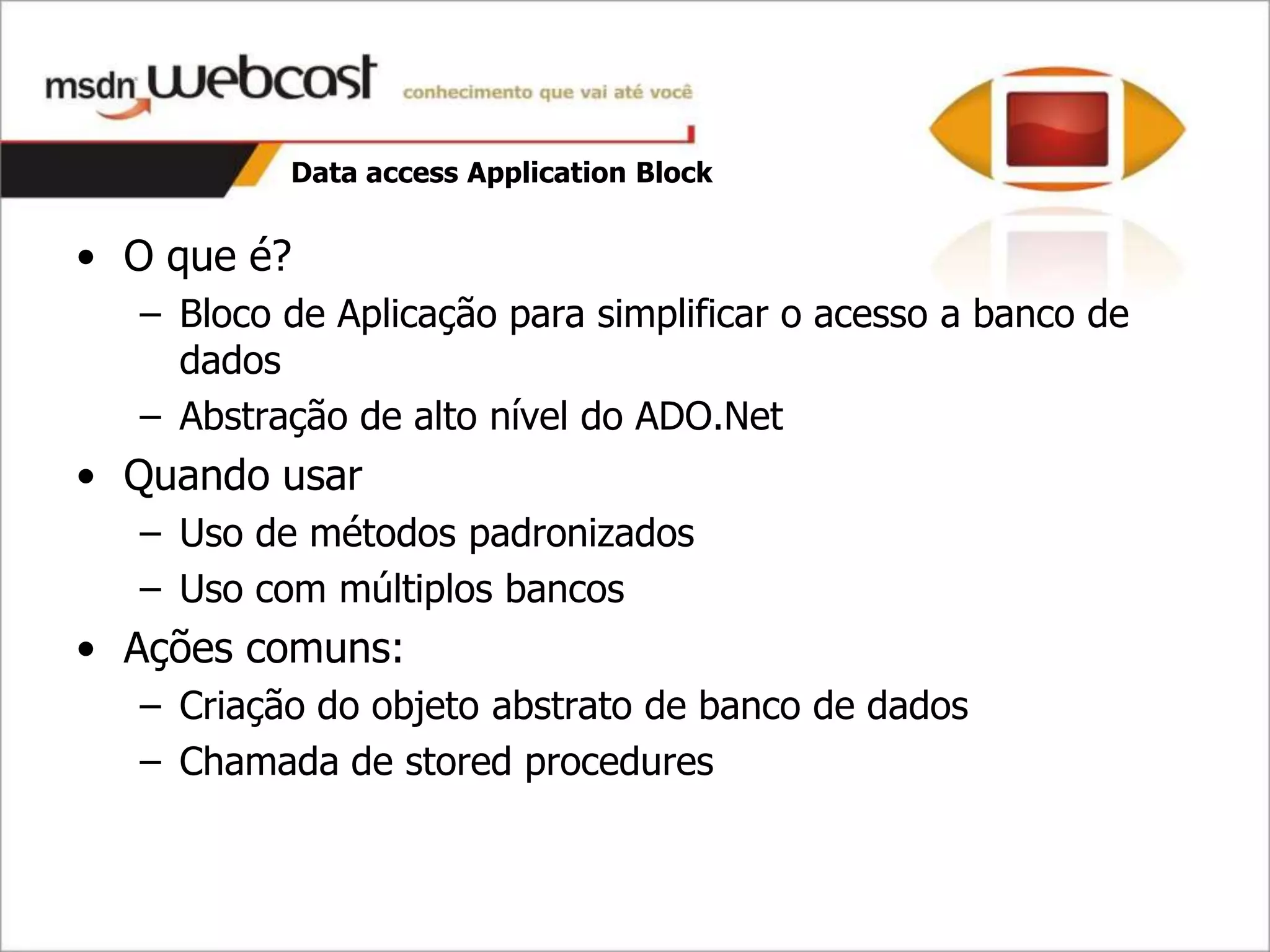 Data access Application Block


• O que é?
  – Bloco de Aplicação para simplificar o acesso a banco de
    dados
  – Abstração de alto nível do ADO.Net
• Quando usar
  – Uso de métodos padronizados
  – Uso com múltiplos bancos
• Ações comuns:
  – Criação do objeto abstrato de banco de dados
  – Chamada de stored procedures
 