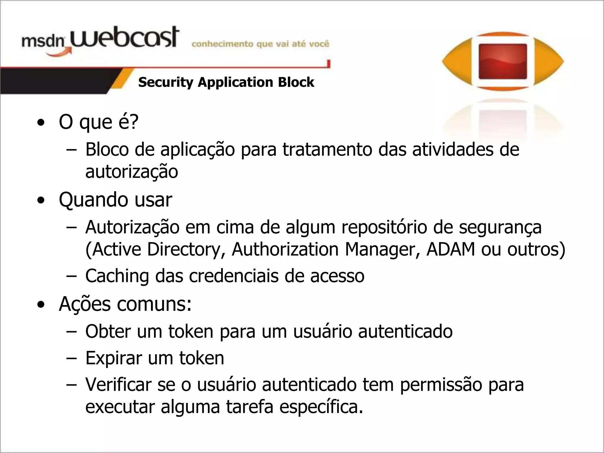 Security Application Block


• O que é?
  – Bloco de aplicação para tratamento das atividades de
    autorização
• Quando usar
  – Autorização em cima de algum repositório de segurança
    (Active Directory, Authorization Manager, ADAM ou outros)
  – Caching das credenciais de acesso
• Ações comuns:
  – Obter um token para um usuário autenticado
  – Expirar um token
  – Verificar se o usuário autenticado tem permissão para
    executar alguma tarefa específica.
 