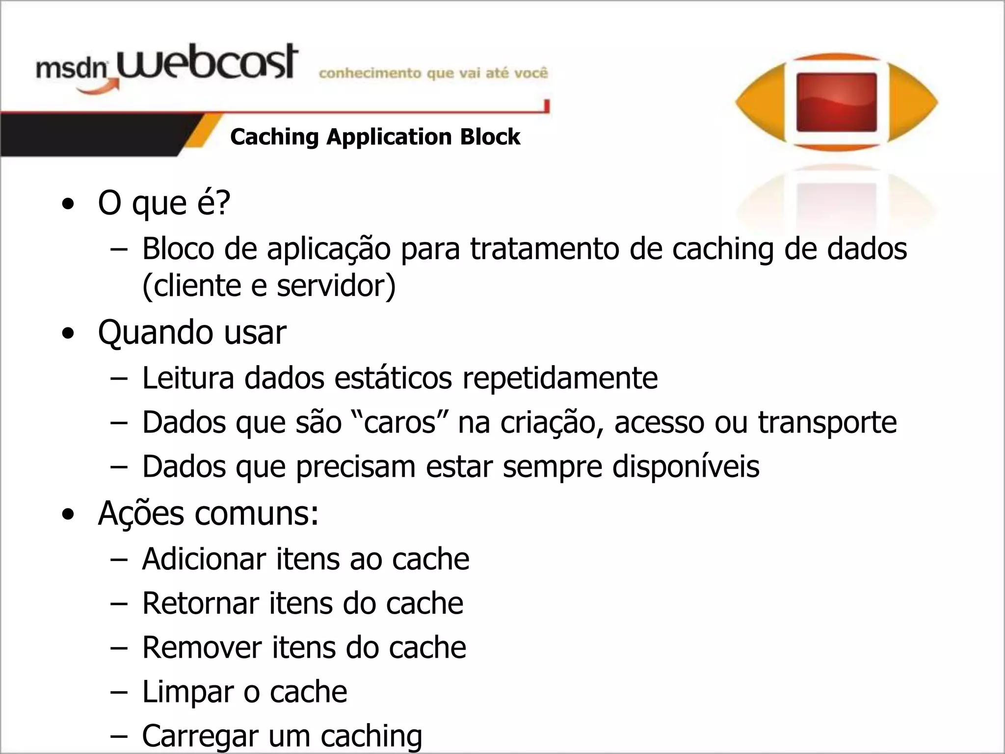 Caching Application Block


• O que é?
  – Bloco de aplicação para tratamento de caching de dados
    (cliente e servidor)
• Quando usar
  – Leitura dados estáticos repetidamente
  – Dados que são “caros” na criação, acesso ou transporte
  – Dados que precisam estar sempre disponíveis
• Ações comuns:
  –   Adicionar itens ao cache
  –   Retornar itens do cache
  –   Remover itens do cache
  –   Limpar o cache
  –   Carregar um caching
 