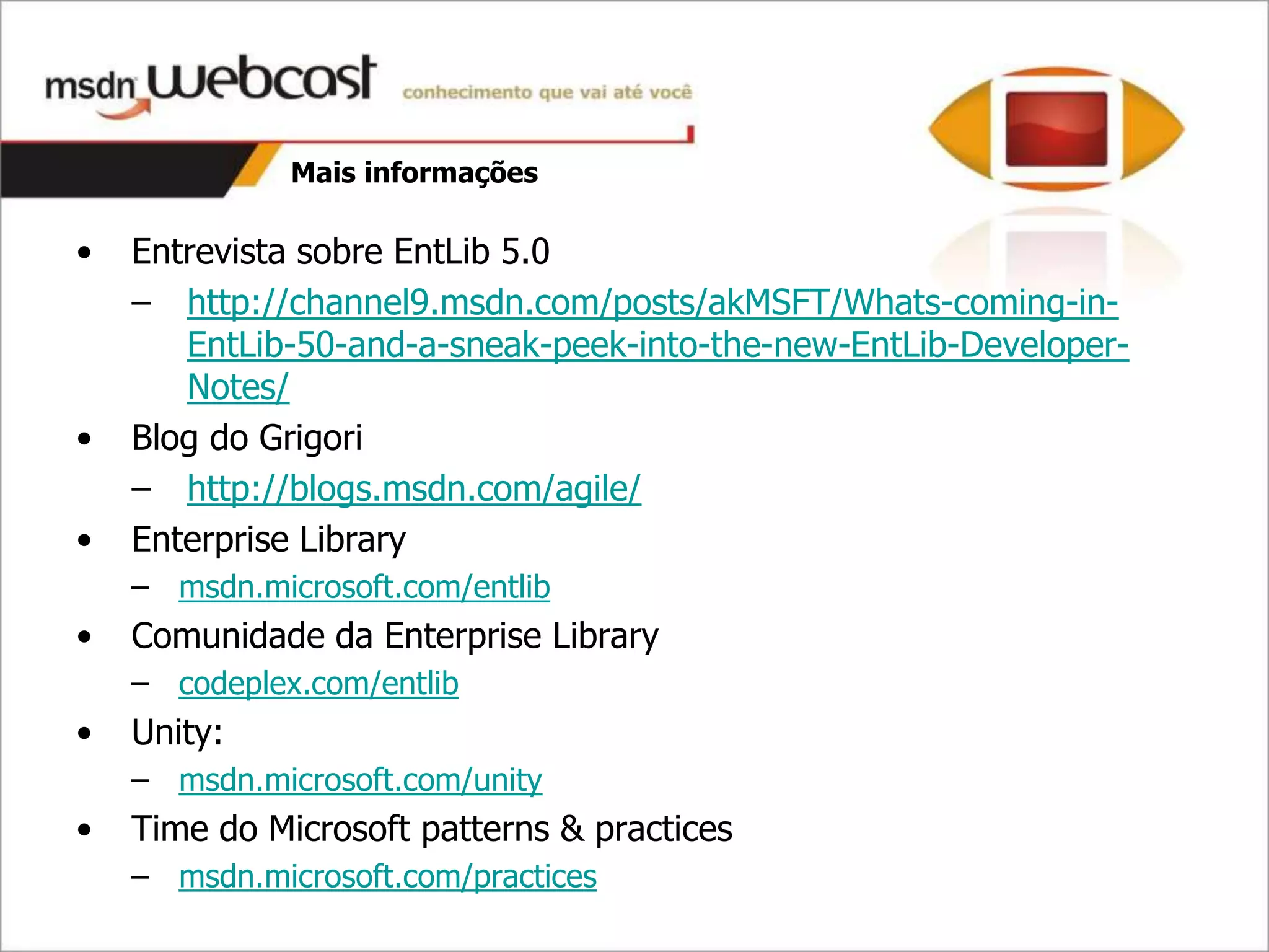 Mais informações

•   Entrevista sobre EntLib 5.0
    – http://channel9.msdn.com/posts/akMSFT/Whats-coming-in-
       EntLib-50-and-a-sneak-peek-into-the-new-EntLib-Developer-
       Notes/
•   Blog do Grigori
    – http://blogs.msdn.com/agile/
•   Enterprise Library
    – msdn.microsoft.com/entlib
•   Comunidade da Enterprise Library
    – codeplex.com/entlib
•   Unity:
    – msdn.microsoft.com/unity
•   Time do Microsoft patterns & practices
    – msdn.microsoft.com/practices
 