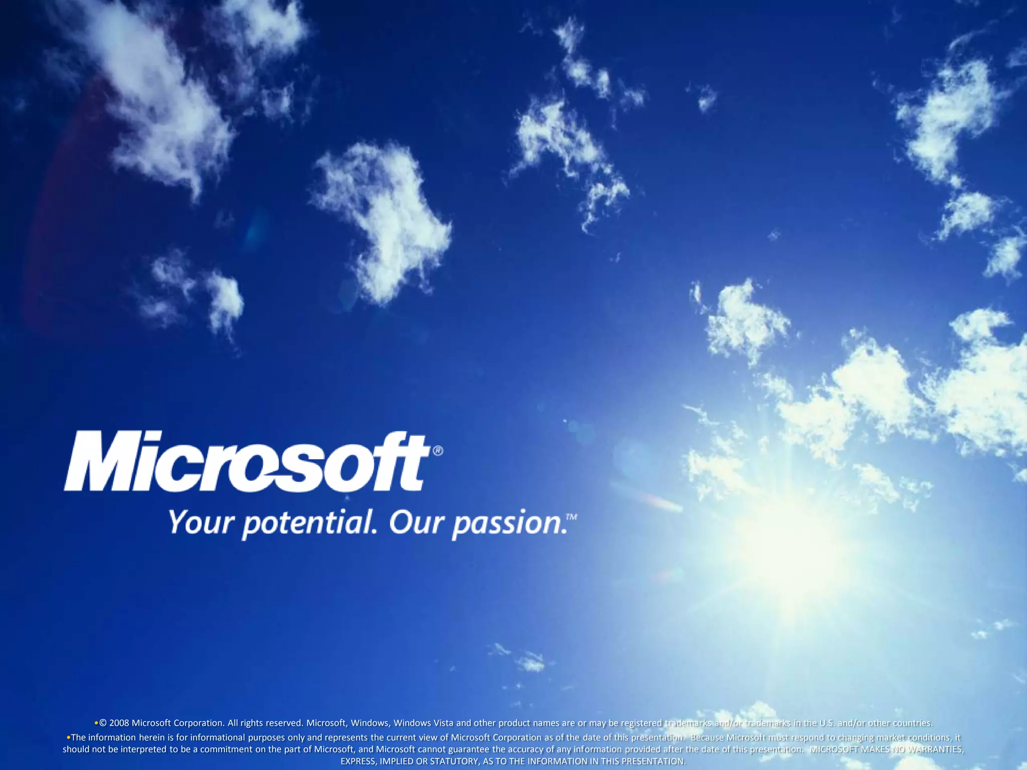 •© 2008 Microsoft Corporation. All rights reserved. Microsoft, Windows, Windows Vista and other product names are or may be registered trademarks and/or trademarks in the U.S. and/or other countries.
 •The information herein is for informational purposes only and represents the current view of Microsoft Corporation as of the date of this presentation. Because Microsoft must respond to changing market conditions, it
should not be interpreted to be a commitment on the part of Microsoft, and Microsoft cannot guarantee the accuracy of any information provided after the date of this presentation. MICROSOFT MAKES NO WARRANTIES,
                                                                    EXPRESS, IMPLIED OR STATUTORY, AS TO THE INFORMATION IN THIS PRESENTATION.
 