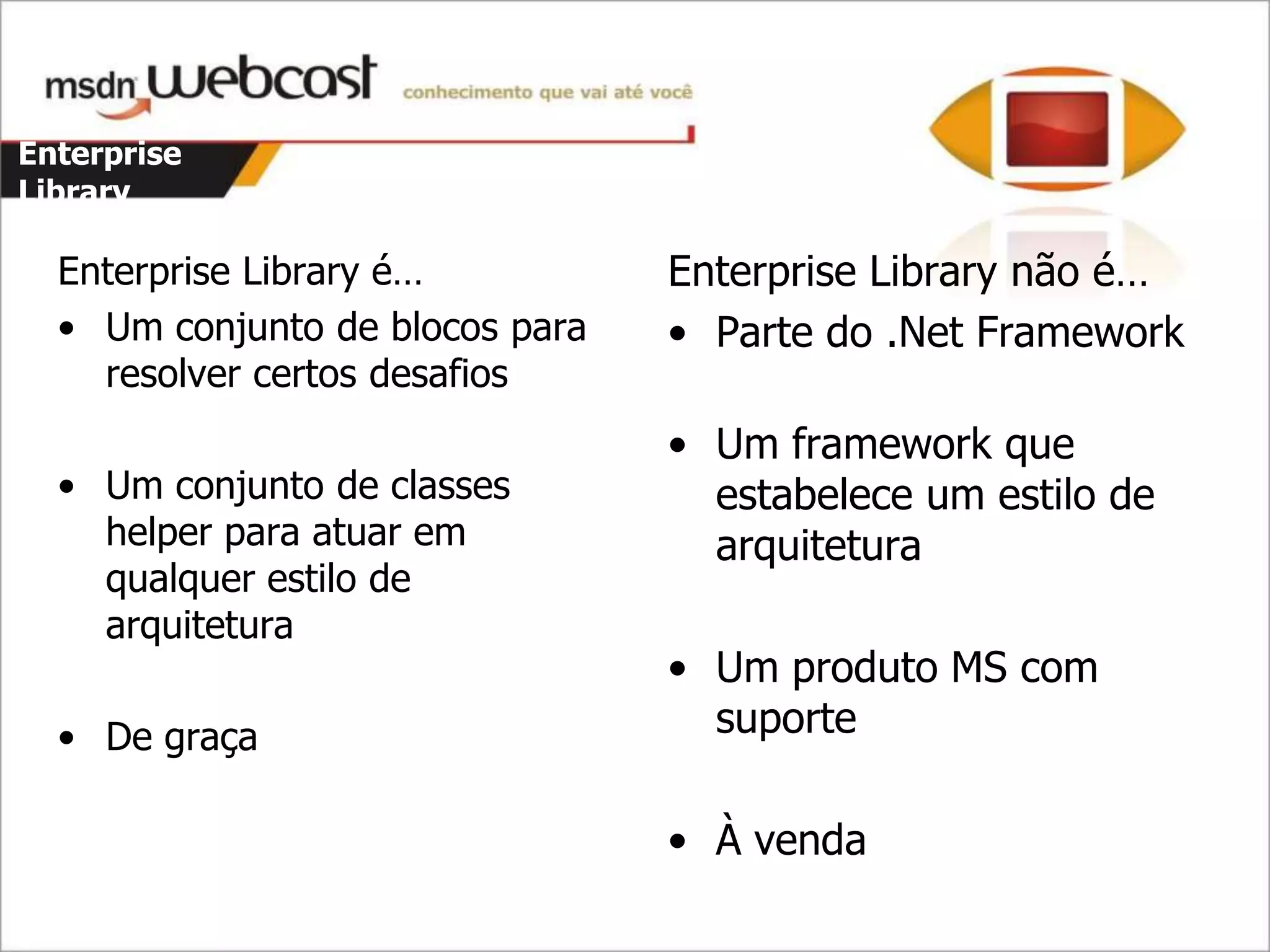 Enterprise
Library

  Enterprise Library é…          Enterprise Library não é…
  • Um conjunto de blocos para   • Parte do .Net Framework
    resolver certos desafios
                                 • Um framework que
  • Um conjunto de classes         estabelece um estilo de
    helper para atuar em           arquitetura
    qualquer estilo de
    arquitetura
                                 • Um produto MS com
  • De graça                       suporte

                                 • À venda
 