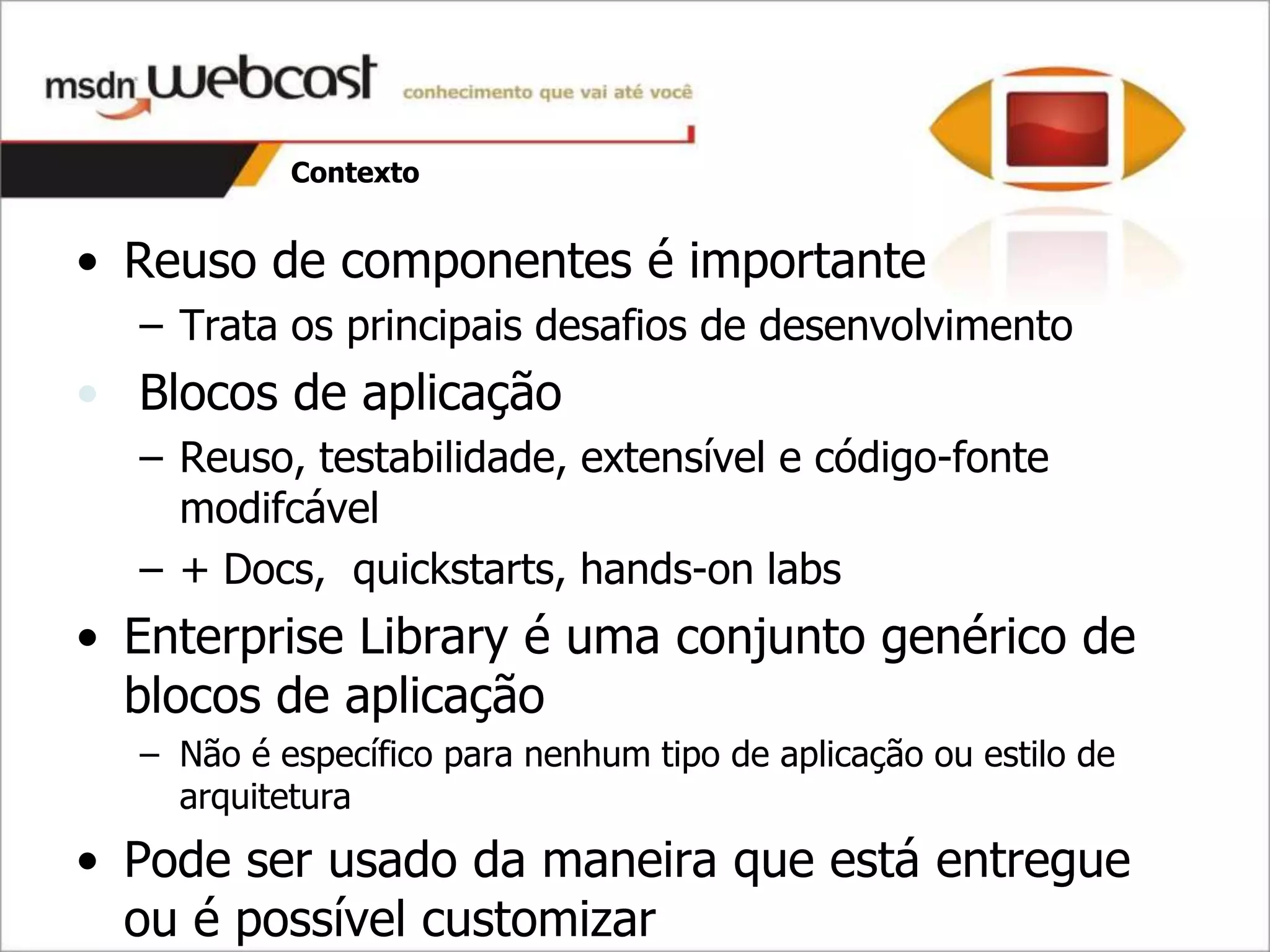 Contexto


• Reuso de componentes é importante
  – Trata os principais desafios de desenvolvimento
• Blocos de aplicação
  – Reuso, testabilidade, extensível e código-fonte
    modifcável
  – + Docs, quickstarts, hands-on labs
• Enterprise Library é uma conjunto genérico de
  blocos de aplicação
  – Não é específico para nenhum tipo de aplicação ou estilo de
    arquitetura
• Pode ser usado da maneira que está entregue
  ou é possível customizar
 