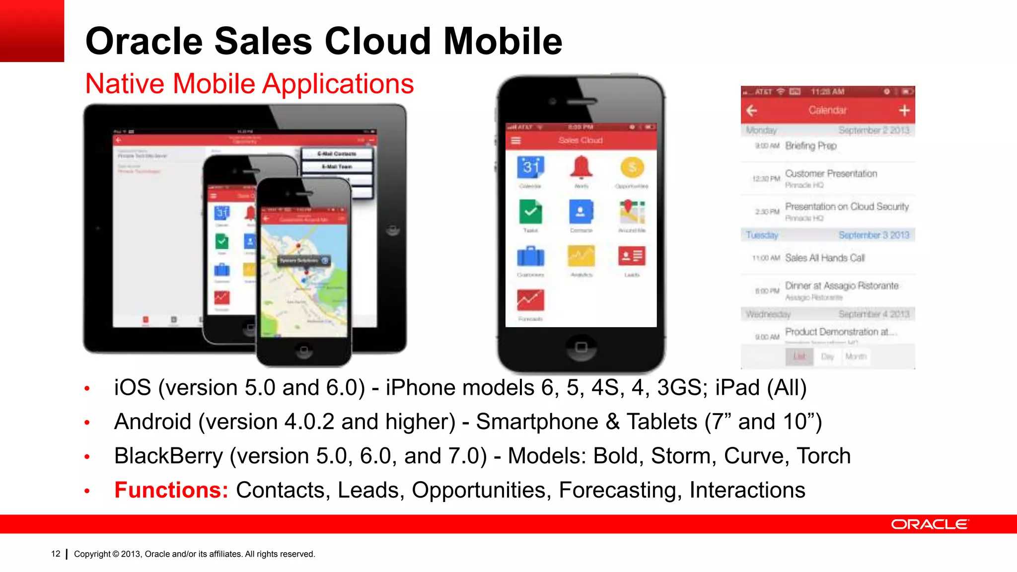 Oracle Sales Cloud Mobile
Native Mobile Applications

•
•

Android (version 4.0.2 and higher) - Smartphone & Tablets (7” and 10”)

•

BlackBerry (version 5.0, 6.0, and 7.0) - Models: Bold, Storm, Curve, Torch

•

12

iOS (version 5.0 and 6.0) - iPhone models 6, 5, 4S, 4, 3GS; iPad (All)

Functions: Contacts, Leads, Opportunities, Forecasting, Interactions

Copyright © 2013, Oracle and/or its affiliates. All rights reserved.

 