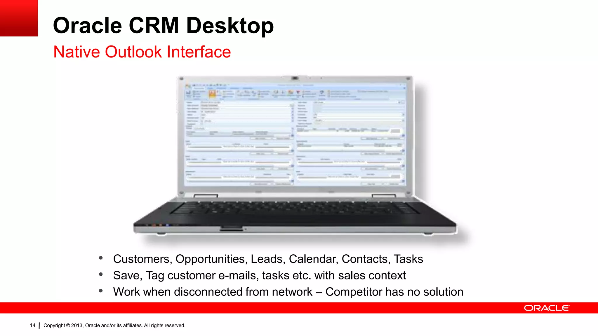 Oracle CRM Desktop
Native Outlook Interface

• Customers, Opportunities, Leads, Calendar, Contacts, Tasks
• Save, Tag customer e-mails, tasks etc. with sales context
• Work when disconnected from network – Competitor has no solution
14

Copyright © 2013, Oracle and/or its affiliates. All rights reserved.

 
