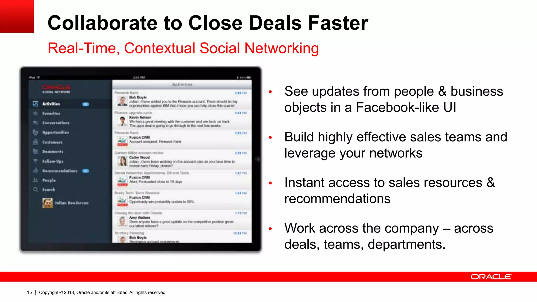 Collaborate to Close Deals Faster
Real-Time, Contextual Social Networking
•

•

Instant access to sales resources &
recommendations

•

Copyright © 2013, Oracle and/or its affiliates. All rights reserved.

Build highly effective sales teams and
leverage your networks

•

15

See updates from people & business
objects in a Facebook-like UI

Work across the company – across
deals, teams, departments.

 